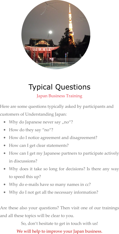 Typical Questions  Japan Business Training Here are some questions typically asked by participants and customers of Understanding Japan:  •	Why do Japanese never say „no“? •	How do they say “no“? •	How do I notice agreement and disagreement? •	How can I get clear statements? •	How can I get my Japanese partners to participate actively in discussions? •	Why does it take so long for decisions? Is there any way to speed this up? •	Why do e-mails have so many names in cc? •	Why do I not get all the necessary information?  Are these also your questions? Then visit one of our trainings and all these topics will be clear to you.  So, don‘t hesitate to get in touch with us!  We will help to improve your Japan business.