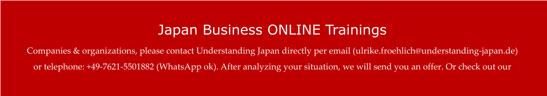 Japan Business ONLINE Trainings Companies & organizations, please contact Understanding Japan directly per email (ulrike.froehlich@understanding-japan.de) or telephone: +49-7621-5501882 (WhatsApp ok). After analyzing your situation, we will send you an offer. Or check out our