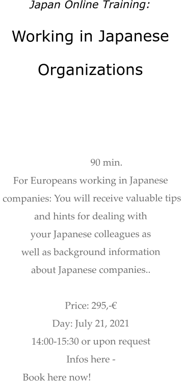 Japan Online Training: Working in Japanese  Organizations    90 min.  For Europeans working in Japanese  companies: You will receive valuable tips  and hints for dealing with  your Japanese colleagues as  well as background information about Japanese companies..   Price: 295,-€  Day: July 21, 2021 14:00-15:30 or upon request Infos here -  Book here now!